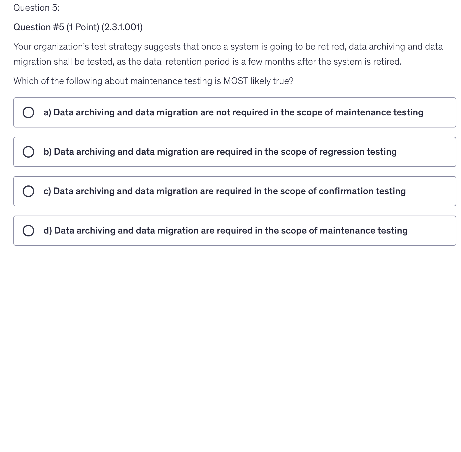 <p>Your organization’s test strategy suggests that once a system is going to be retired, data archiving and data migration shall be tested, as the data-retention period is a few months after the system is retired.</p><p>Which of the following about maintenance testing is MOST likely true?</p>