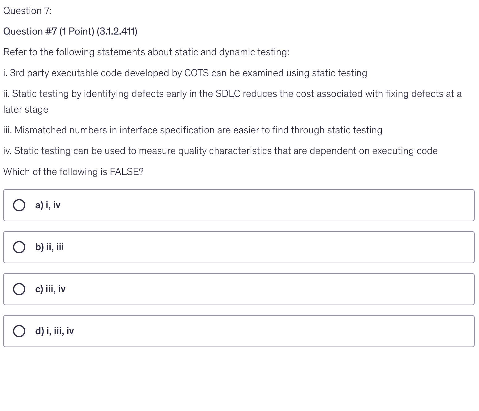 <p>Refer to the following statements about static and dynamic testing:</p><p>i. 3rd party executable code developed by COTS can be examined using static testing</p><p>ii. Static testing by identifying defects early in the SDLC reduces the cost associated with fixing defects at a later stage</p><p>iii. Mismatched numbers in interface specification are easier to find through static testing</p><p>iv. Static testing can be used to measure quality characteristics that are dependent on executing code</p><p>Which of the following is FALSE?</p>