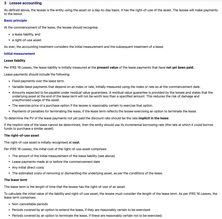 <p><span data-name="small_blue_diamond" data-type="emoji">🔹</span> Basic Idea of IFRS 16 </p><p>Under <strong>IFRS 16</strong>, when a lease starts, the lessee has to put <strong>two things</strong> on their balance sheet:</p><p> </p><ol><li><p><strong>Lease liability</strong> – what they owe in future lease payments</p></li><li><p><strong>Right-of-use (ROU) asset</strong> – the value of the asset they get to use</p></li></ol><p> </p><p><span data-name="check_mark_button" data-type="emoji">✅</span> Think of it like taking out a loan to use an asset:<br>You owe payments (the liability), and in return, you get the asset to use (the ROU asset).</p><p> </p><div data-type="horizontalRule"><hr></div><p> <span data-name="small_blue_diamond" data-type="emoji">🔹</span> Step 1: Measuring the Lease Liability </p><p>This is how much you owe for future lease payments — but you don’t just add up the payments. You calculate their <strong>present value</strong> (PV), which adjusts future payments to today’s value using a discount rate.</p><p> <span data-name="bulb" data-type="emoji">💡</span> Lease Payments Include: </p><ul><li><p><span data-name="check_mark_button" data-type="emoji">✅</span> Fixed payments (like a regular monthly rent)</p></li><li><p><span data-name="check_mark_button" data-type="emoji">✅</span> Variable payments based on an index (e.g., inflation-linked increases)</p></li><li><p><span data-name="check_mark_button" data-type="emoji">✅</span> Payments to guarantee a certain value at the end (e.g., if you promise the asset will be worth £5,000 when returned)</p></li><li><p><span data-name="check_mark_button" data-type="emoji">✅</span> Purchase option (if you're likely to buy the asset at the end)</p></li><li><p><span data-name="check_mark_button" data-type="emoji">✅</span> Penalties for cancelling the lease early</p></li></ul><p> <span data-name="brain" data-type="emoji">🧠</span> Which Discount Rate to Use? </p><ul><li><p>Ideally: Use the <strong>implicit rate in the lease</strong> (often not given)</p></li><li><p>If not known: Use your <strong>incremental borrowing rate</strong> (the rate you’d pay to borrow the money needed to buy a similar asset)</p></li></ul><p> </p><div data-type="horizontalRule"><hr></div><p> <span data-name="small_blue_diamond" data-type="emoji">🔹</span> Step 2: Measuring the Right-of-Use Asset </p><p>This is what you record as the value of the asset you get to use.</p><p> ROU Asset Includes: </p><ul><li><p>The <strong>initial lease liability</strong> amount</p></li><li><p>Any lease payments you made <strong>before the lease started</strong></p></li><li><p><strong>Direct costs</strong> to set up the lease (e.g., legal fees)</p></li><li><p>Expected costs to <strong>remove, restore, or dismantle</strong> the asset later (e.g., returning a property to its original state)</p></li></ul><p> </p><div data-type="horizontalRule"><hr></div><p> <span data-name="small_blue_diamond" data-type="emoji">🔹</span> The Lease Term – What Counts? </p><p>You need to know how long the lease is to calculate values. The lease term includes:</p><p> </p><ul><li><p><span data-name="check_mark_button" data-type="emoji">✅</span> The non-cancellable period (the time you <em>have to</em> lease it)</p></li><li><p><span data-name="check_mark_button" data-type="emoji">✅</span> Any <strong>optional extension</strong> periods – <em>if</em> you're likely to use them</p></li><li><p><span data-name="check_mark_button" data-type="emoji">✅</span> Any <strong>early termination</strong> options – <em>if</em> you're unlikely to cancel</p></li></ul><p> </p><p><span data-name="bulb" data-type="emoji">💡</span> Example:<br>If you lease a machine for 3 years, and you have an option to extend for 2 more years (which you’re very likely to use), the lease term is 5 years.</p>