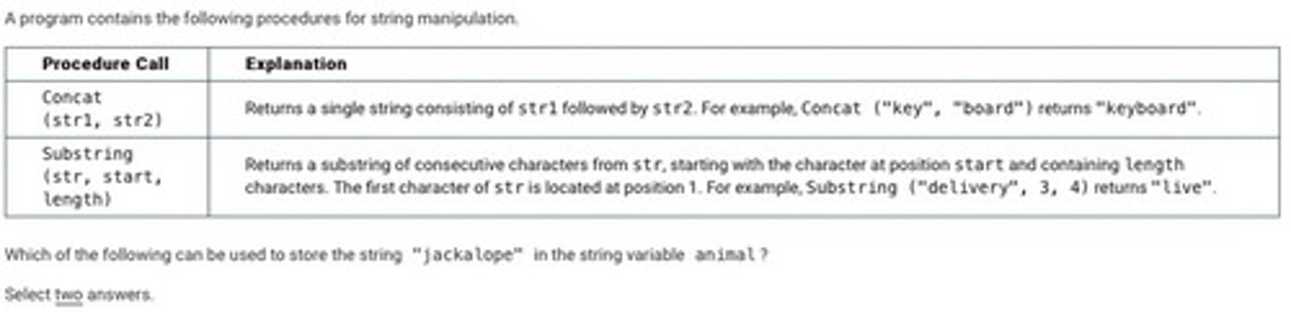 <p>B: animal ← Substring ("antelope", 5, 4)</p><p>animal ← Concat ("a", animal)</p><p>animal ← Concat (Substring ("jackrabbit", 1, 4), animal)</p><p>C: animal ← Substring ("jackrabbit", 1, 4)</p><p>animal ← Concat (animal, "a")</p><p>animal ← Concat (animal, Substring ("antelope", 5, 4))</p>