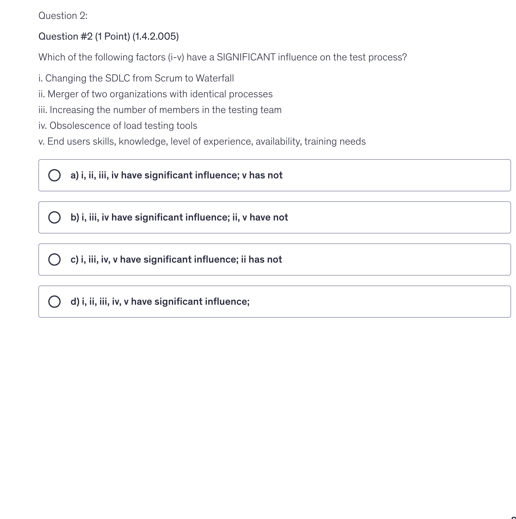 <p>Which of the following factors (i-v) have a SIGNIFICANT influence on the test process?</p><p>i. Changing the SDLC from Scrum to Waterfall</p><p>ii. Merger of two organizations with identical processes</p><p>iii. Increasing the number of members in the testing team</p><p>iv. Obsolescence of load testing tools</p><p>v. End users skills, knowledge, level of experience, availability, training needs</p>