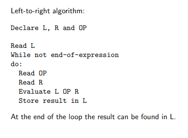 <ul><li><p>only works if every operator is sandwiched b/w nums</p></li><li><p>ex: 3 + 4 - 5</p></li><li><p>first round would have L = 3, OP = +, and R = 4</p></li><li><p>L = result, so from the first round, L = 7</p></li><li><p>next round would have L = 7, OP = -, and R = 5 </p></li><li><p>L is set = to result, so from the second round, L = 2</p></li><li><p>now that you have reached the end of the expression, the while loop is exited from and the evaluation ends with 2 being the result</p></li><li><p>however, L-to-R evaluation does not account for parentheses in arithmetic expressions OR the proper order of operations (ex. 2 + 4 × 7)</p></li><li><p>so we need to either use diff notation or develop more complex algos, both of which necessitates stacks</p></li></ul><p></p>