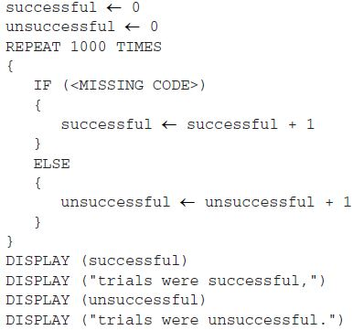 <p>In a certain science experiment, 75 percent of trials are expected to be successful and&nbsp; 25 percent of trials are expected to be unsuccessful. The program below is intended to simulate the results of repeated trials of the experiment.</p><p></p><p>Which of the following can be used to replace&nbsp;&lt;MISSING CODE&gt;&nbsp;so that the simulation works as intended?</p><p>Responses</p><p><strong>A</strong></p><img src="https://assets.learnosity.com/organisations/537/66c716f1-fc02-4a5e-9d26-e1328f59896b.JPG" data-width="50%" data-align="center" alt="RANDOM, open parenthesis 1 comma 100, close parenthesis, equals 25"><p><strong>B</strong></p><img src="https://assets.learnosity.com/organisations/537/68783e86-0265-4341-85d3-5eae01dec407.JPG" data-width="50%" data-align="center" alt="RANDOM, open parenthesis 1 comma 100, close parenthesis, is less than or equal to 25"><p><strong>C</strong></p><img src="https://assets.learnosity.com/organisations/537/f9669b7c-1522-438f-9d8f-162594a0cbd9.JPG" data-width="50%" data-align="center" alt="RANDOM, open parenthesis 1 comma 100, close parenthesis, equals 75"><p><strong>D</strong></p><img src="https://assets.learnosity.com/organisations/537/7caac56e-5a38-41bb-81b2-0d85816a6cbc.JPG" data-width="50%" data-align="center" alt="RANDOM, open parenthesis 1 comma 100, close parenthesis, is less than or equal to 75"><p><br></p>