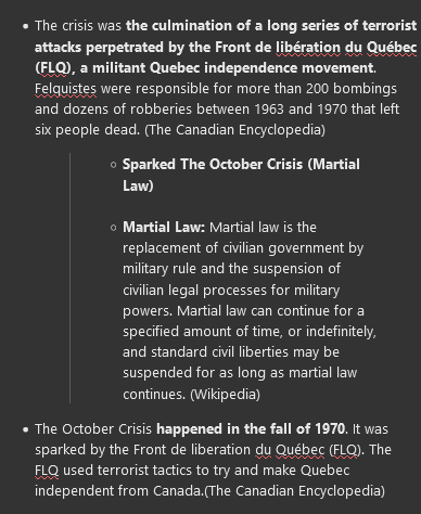 <ul><li><p>The crisis was <strong>the culmination of a long series of terrorist attacks perpetrated by the Front de libération du Québec (FLQ), a militant Quebec independence movement</strong>. Felquistes were responsible for more than 200 bombings and dozens of robberies between 1963 and 1970 that left six people dead. (The Canadian Encyclopedia)</p><blockquote><ul><li><p><strong>Sparked The October Crisis (Martial Law)</strong></p><p></p></li><li><p><strong>Martial Law: </strong>Martial law is the replacement of civilian government by military rule and the suspension of civilian legal processes for military powers. Martial law can continue for a specified amount of time, or indefinitely, and standard civil liberties may be suspended for as long as martial law continues. (Wikipedia)</p></li></ul></blockquote></li><li><p>The October Crisis <strong>happened in the fall of 1970</strong>. It was sparked by the Front de liberation du Québec (FLQ). The FLQ used terrorist tactics to<strong> try and make Quebec independent from Canada. </strong>(The Canadian Encyclopedia)</p><blockquote><ul><li><p><span>1973: Parti Quebecois (PQ), Growing Separatism&nbsp;</span></p></li><li><p><span>PQ wins majority in 1976</span></p></li><li><p><span>Task Force of National Unity 1978</span></p></li><li><p><span>Support for change, concessions to Quebec, and increased provincial powers</span></p></li></ul></blockquote></li></ul>