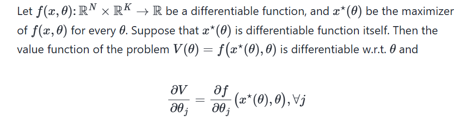 <p>Let <span><em>f(x,θ): </em><strong><em>R</em></strong><em><sup>N</sup>×</em><strong><em>R</em></strong><em><sup>K</sup>→ </em><strong><em>R</em></strong></span> be a differentiable function, and <span><em>x*(θ)</em></span> be the maximizer of <span><em>f(x,θ)</em></span> for every <span>θ</span>. Suppose that <span><em>x*(θ)</em></span> is differentiable function itself. Then the value function of the problem <span><em>V(θ)=f(x*(θ),θ)</em></span> is differentiable w.r.t. <span><em>θ</em></span> and</p><p>∂V/∂θ<sub>j</sub>= (∂f/∂θ<sub>j</sub>)<sub> </sub>(x*(θ),θ),∀j</p>
