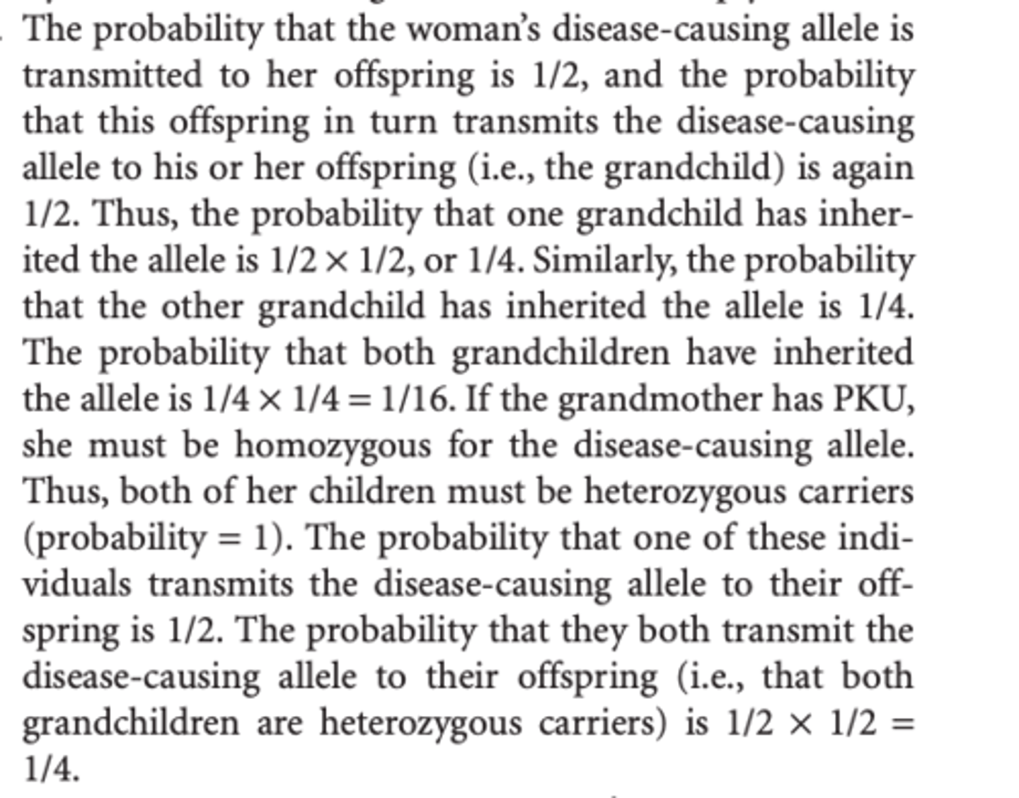 <p>The probability that the woman’s disease-causing allele is transmitted to her offspring is 1/2, and the probability that this offspring in turn transmits the disease-causing allele to his or her offspring (i.e., the grandchild) is again 1/2. Thus, the probability that one grandchild has inherited the allele is 1/2 × 1/2, or 1/4. </p><p>Similarly, the probability that the other grandchild has inherited the allele is 1/4. The probability that both grandchildren have inherited the allele is 1/4 × 1/4 = 1/16. </p><p>b) If the grandmother has PKU, she must be homozygous for the disease-causing allele. Thus, both of her children must be heterozygous carriers (probability = 1). The probability that one of these individuals transmits the disease-causing allele to their offspring is 1/2. The probability that they both transmit the disease-causing allele to their offspring (i.e., that both grandchildren are heterozygous carriers) is 1/2 × 1/2 = 1/4.</p>