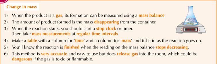 <ol><li><p>Use a gas syringe to measure the volume of the product formed</p></li><li><p>The experiment is carries out in the same way as measuring change in mass (on the side) but you measure the volume of gas in the syringe rather than the mass from the balance</p></li><li><p>This method is accurate but vigorous reactions can blow the plunger out of the syringe</p></li></ol><p></p>