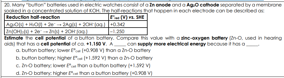 <p>Many “button” batteries used in electric watches consist of a Zn anode and a Ag2O cathode separated by a membrane soaked in a concentrated solution of KOH. The half-reactions that happen in each electrode can be described as: Estimate the cell potential of a button battery. Compare this value with a zinc-oxygen battery (Zn-O, used in hearing aids) that has a cell potential of ca. +1.150 V. A _____ can supply more electrical energy because it has a _____.</p>