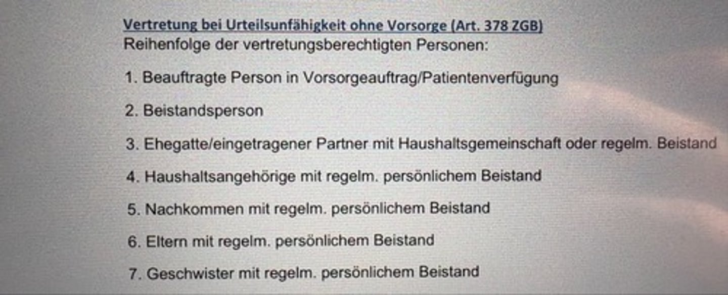 <p>Reihenfolge der vertretungsberechtigten Personen:</p><p>1. Beauftragte Person in Vorsorgeauftrag/Patientenverfügung</p><p>2. Beistandsperson</p><p>3. Ehegatte/eingetragener Partner mit Haushaltsgemeinschaft oder regelm. Beistand</p><p>4. Haushaltsangehörige mit regelm. persönlichem Beistand</p><p>5. Nachkommen mit regelm. persönlichem Beistand</p><p>6. Eltern mit regelm. persönlichem Beistand</p><p>7. Geschwister mit regelm. persönlichem Beistand</p>