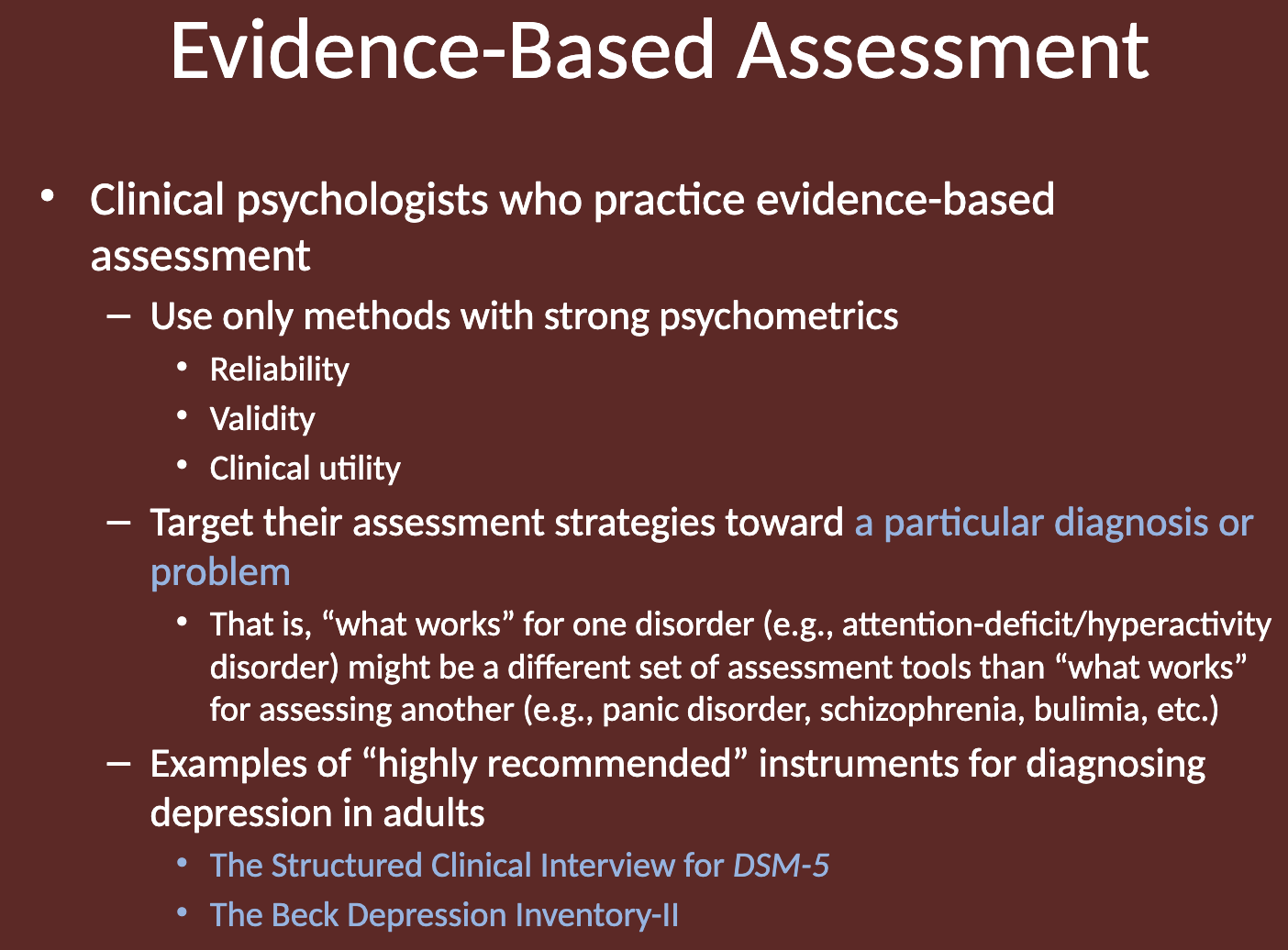 <p>Clinical psychologists practicing evidence-based assessment use methods with strong psychometrics, such as high reliability, validity, and clinical utility. </p><p>They target their assessment strategies toward <strong>a particular diagnosis or problem</strong>, understanding that different disorders require different tools. </p><p>For example, the assessment tools used for attention-deficit/hyperactivity disorder may differ from those used for panic disorder or schizophrenia. </p>