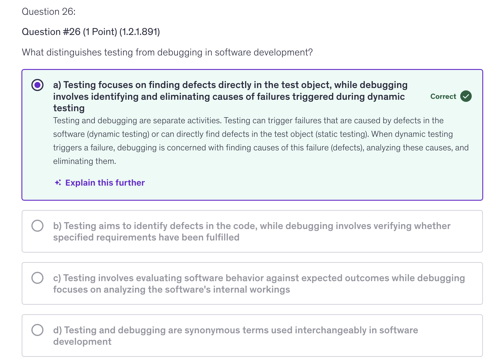 <p>a) Testing focuses on finding defects directly in the test object, while debugging involves identifying and eliminating causes of failures triggered during dynamic testing</p>