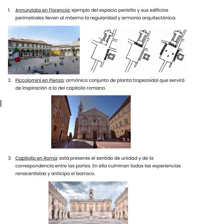 <ol><li><p><span style="background-color: transparent;"><u><span>Ciudad ideal y real:</span></u><span> Alberti propone ante la oposición dialéctica entre ciudad ideal y real, la inserción de fragmentos nuevos en contextos antiguos (Ej: Plaza Urbino). La utopía se infiltra en la realidad mediante edificios singulares, apertura de nuevas calles, creación de plazas regulares. Surgen planteamientos alternativos, que frente a la complejidad de la ciudad real, pretenden reducirla a un sostén estructural.</span></span></p></li><li><p><span style="background-color: transparent;"><u><span>Ciudadelas</span></u><span>: la función defensiva afecta con las construcciones y propuestas de la ciudad humanista. La estructura de las nuevas ciudadelas es un instrumento de dominio y se utiliza la arquitectura como medio. Ej: Vaticano, como sede de gobierno y ciudadela papal.</span></span></p></li><li><p><span style="background-color: transparent;"><u><span>Plazas</span></u><span>: las reglas urbanísticas de los tratadistas se transfieren en operaciones concretas en tres plazas:</span></span></p></li></ol><p><span style="background-color: transparent;"><u><span>Annunziata en Florencia:</span></u><span> ejemplo del espacio peristilo y sus edificios perimetrales llevan al máximo la regularidad y armonía arquitectónica. </span></span></p><p><span style="background-color: transparent;"><u><span>Piccolomini en Pienza</span></u><span>: armónico conjunto de planta trapezoidal que servirá de inspiración a la del capitolio romano.</span></span></p><p><span style="background-color: transparent;"><u><span>Capitolio en Roma</span></u><span>: está presente el sentido de unidad y de la correspondencia entre las partes. En ella culminan todas las experiencias renacentistas y anticipa el barroco.</span></span></p><p></p>