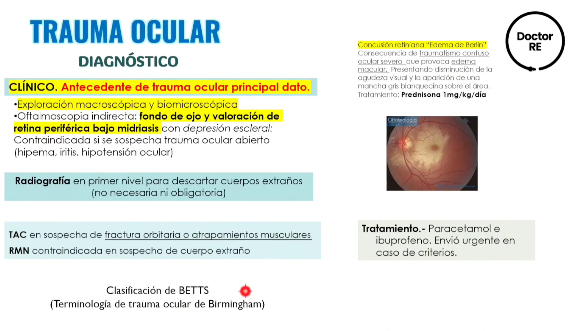 <ol><li><p><strong><u>CLINICO: ANTECEDENTE DE TRAUMA OCULAR PRINCIPAL DATO</u></strong></p><ol><li><p>EXPLORACION MACROSCOPICA Y BIOMICROSCOPICA</p></li><li><p>OFTALMOLOSCOPIA INDIRECTA:</p><ol><li><p>FONDO DE OJO</p></li><li><p>VALORACION DE RETINA PERIFERICA BAJO MIDRIASIS</p></li></ol></li></ol></li><li><p>RADIOGRAFIA: PRIMER NIVEL PARA DESCARTAR CUERPOS EXTRAÑOS (NO NECESARIA NI OBLIGATORIA)</p></li><li><p><strong><u>TAC EN SOSPECHA DE FX ORBITARIA O ATRAPAMIENTO MUSCULARES</u></strong></p></li><li><p><strong><u>RMN: CONTRAINDICADA EN SOSPECHA DE CUERPO EXTRAÑO</u></strong></p></li></ol><ul><li><p>CONCUSION RETINIANA = “EDEMA DE BERLIN”</p><ul><li><p>BLANQUEAMIENTO DE LA RETINA QUE CONDICIONA A LA AGUDEZA VISUAL Y MEJORA CON ESTEROIDES.</p></li></ul></li></ul><p></p>