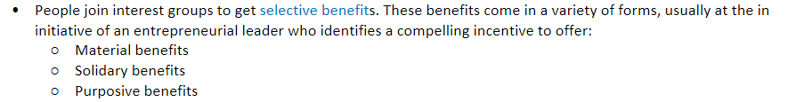   

People join interest groups to get _________ ________. These benefits come in a variety of forms, usually at the initiative of an entrepreneurial leader who identifies a compelling incentive to offer:

* Material benefits
* Solidary benefits
* Purposive benefits