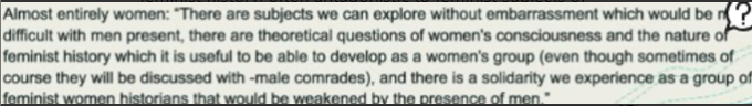 <h4 collapsed="true" seolevelmigrated="true">2nd wave feminism 1960s</h4><ul><li><p>feminist activity groups &amp; WLM</p></li><li><p>push for women’s emancip. &amp; equality w/men(← 1973)</p></li></ul><h4 collapsed="false" seolevelmigrated="true"><strong>London Feminist History Group</strong></h4><p>(← 1973)<strong> </strong>Network women working on women’s history, includ. visitors ← abroad. Typically 15-30 women in each session. <em>community</em></p><p><strong>ANNA DAVIN</strong> in History Workshop Journal 1980 article: described it as <em>‘an informal discussion group amongst women committed to women’s liberation and working on historical questions, mostly (but not all) as graduate students’</em></p><p><em>grassroots collective</em></p><h5 collapsed="false" seolevelmigrated="true"><strong>WHY?</strong> To prov. supp. &amp; inspiration</h5><p>To supp. each other because found weren’t receiving that support within academy - members academy hostile/ unsympathetic (supervisors/students not sympathetic to issue feminist history, often antagonistic to feminist subjects of research shows for choosing it)</p><h5 collapsed="false" seolevelmigrated="true">Mostly women</h5><p>women felt that they were only able to express their ideas w/o embarrassment w/o men in the space</p><ul><li><p><em>"There are subjects we can explore without embarrassment which would be difficult with men present, there are theoretical questions of women's consciousness and the nature of feminist history which it is useful to be able to develop as a women's group (even though sometimes of</em></p><p><em>course they will be discussed with -male comrades), and there is a solidarity we experience as a group of</em></p><p><em>feminist women historians that would be weakened by the presence of men."</em></p></li></ul><p>BUT some men could come, e.g. Jeffrey Weeks who lectured on history sexuality</p>