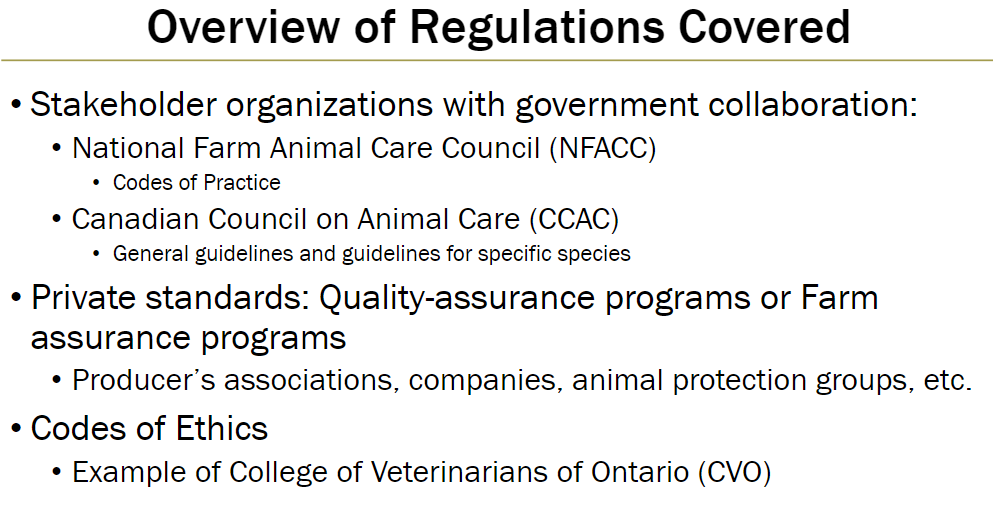 <p><strong>Government Collaboration Organizations</strong><br> National Farm Animal Care Council (NFACC) – develops Codes of Practice<br> Canadian Council on Animal Care (CCAC) – issues general guidelines and species-specific guidelines</p><p><strong>Private Standards</strong><br> Quality-assurance programs or farm assurance programs<br> Run by producers’ associations, companies, animal protection groups, etc.</p><p><strong>Codes of Ethics</strong><br> Example: College of Veterinarians of Ontario (CVO)</p>