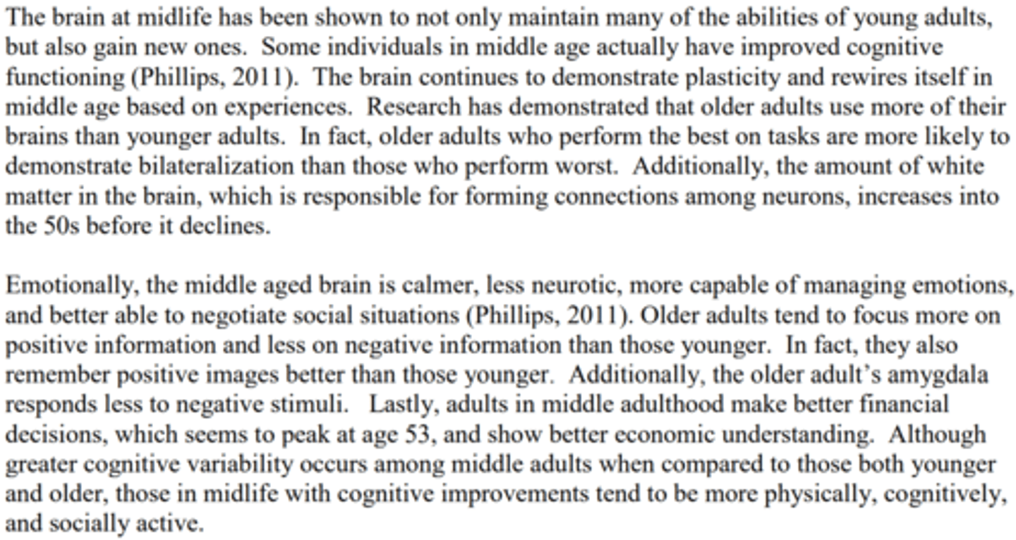 <p>- The brain has gained new abilities.</p><p>- Improved cognitive functioning</p><p>- The brain continues to demonstrate plasticity and rewires itself in middle age based on experiences</p><p>- Older adults use more of their brains than younger adults</p><p>- White matter in the brain increases into the 50s</p><p>- Emotionally less neurotic, more capable of managing emotions, and better able to negotiate social situations</p><p>- Focused on more positive information and less on negative information than those younger</p><p>- The amygdala responds less to negative stimuli.</p><p>- They make better financial decisions and show better economic understanding</p><p>- Cognitive improvements tend to be more physically, cognitively, and socially active.</p>