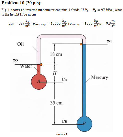 <p>What is the Height (h)?</p><p></p><p><strong><em>Hint: 4 steps</em></strong></p><p><em><u>Formula: </u></em><span><u><span>ΔP = -</span></u><em><u><span>pg</span></u></em><u><span>ΔZ</span></u></span></p><ol><li><p>Water: P<sub>2</sub>-P<sub>A</sub> = <em>-g*p<sub>water</sub>*</em>(Z<sub>2</sub>-Z<sub>A</sub> = <strong>”h”</strong>)</p></li><li><p>Oil: P<sub>2</sub>-P<sub>1</sub> = <em>-g*p<sub>oil</sub>*</em>(Z<sub>2</sub>-Z<sub>1</sub>)</p></li><li><p>Mercury: P<sub>1</sub>-P<sub>B</sub> = <em>-g*p<sub>mercury</sub>*</em>(Z<sub>1</sub>-Z<sub>B</sub>)</p></li></ol><p>→ P<sub>B</sub>-P<sub>A</sub>= 97 kPa = 97×10² Pa</p><p>→ Rearrange setup to find <strong>h</strong></p>