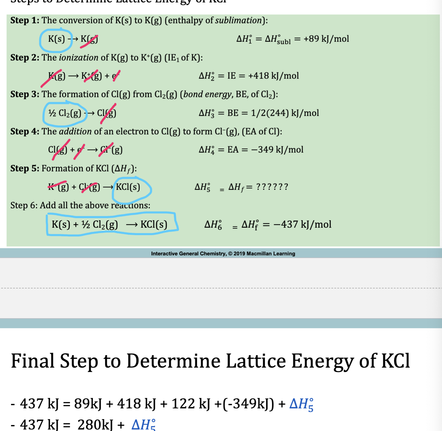 <ol><li><p>Recall what each variable means + their corresponding formula.</p></li><li><p>H<sub>subl</sub> =<mark data-color="yellow" style="background-color: yellow; color: inherit"> K(s) </mark>→ K(g) 89kJ</p></li><li><p>IE = K(g) → e<sup>-</sup>+K<sup>+</sup>(g) 418 kJ</p></li><li><p><span style="color: #000000">BE=</span><span style="color: red"><mark data-color="yellow" style="background-color: yellow; color: inherit">½ </mark></span><mark data-color="yellow" style="background-color: yellow; color: inherit">Cl<sub>2</sub></mark>(g) → Cl(g) (conversion of molecule to atom) 244<span style="color: red">/2 </span>kJ</p></li></ol><p><span style="color: red">Cl needs to be an anion in order to combine</span></p><ol start="5"><li><p>EA = Cl(g) + e<sup>-</sup> → Cl<sup>-</sup>(g) -349 kJ</p></li><li><p>K<sup>+</sup>(g)+Cl<sup>-</sup>(g) →KCl(s) xkJ</p></li><li><p>Add all equations and see what’s left over (cancel like terms on each side)</p></li><li><p>deltaH<sub>f</sub>= K(s) + ½ Cl<sup>-</sup> → KCl (s) = -437 kJ</p></li><li><p>-436 = 89+418+122+(-349)+ x</p></li><li><p>-437 = 280+x</p></li><li><p>-717 = deltaH<sub>lattice</sub></p></li></ol><p></p>