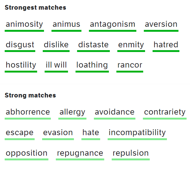 <p><strong><span style="font-size: 16px; font-family: inherit">antipathy (between A and B)</span></strong><span style="font-size: 16px; font-family: Source Sans Pro, sans-serif"> | </span><strong><span style="font-size: 16px; font-family: Source Sans Pro, sans-serif">antipathy (to/toward(s) somebody/something)</span></strong><span style="font-size: 16px; font-family: Source Sans Pro, sans-serif"> a strong feeling of dislike</span><span style="font-size: 0.875rem; font-family: inherit">synonym</span> <a target="_blank" rel="noopener noreferrer nofollow" class="Ref link" href="https://www.oxfordlearnersdictionaries.com/definition/english/hostility" download="true"><strong><span style="font-size: 16px; font-family: inherit">hostility</span></strong></a></p><ul><li><p><strong><em><span style="font-size: 16px; font-family: inherit">personal/mutual antipathy</span></em></strong></p></li><li><p><em><span style="font-size: 16px; font-family: inherit">a </span></em><strong><em><span style="font-size: 16px; font-family: inherit">growing antipathy</span></em></strong><em><span style="font-size: 16px; font-family: inherit"> towards the idea</span></em></p></li><li><p><em><span style="font-size: 16px; font-family: inherit">His professional judgement was coloured by his personal antipathies.</span></em></p></li></ul><p></p>