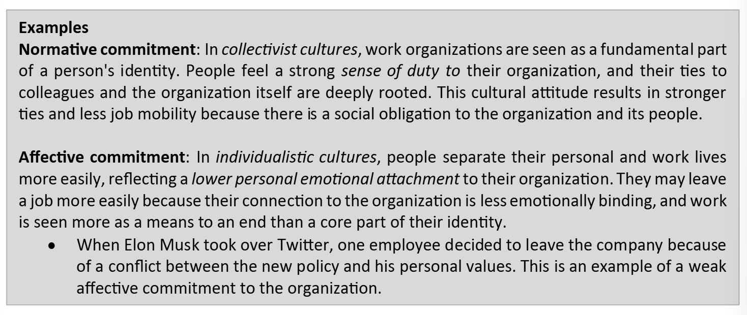<ul><li><p><strong>Normative commitment</strong> = extent to which an individual’s relationship with an organization is driven by a sense of obligation and duties. </p></li><li><p><strong>Affective commitment</strong> = the personal feelings and emotional attachment a person toward their relationship with an organization. </p></li></ul><p></p><p>Occur in all cultures, but more important in <em>collectivistic </em>cultures. </p>
