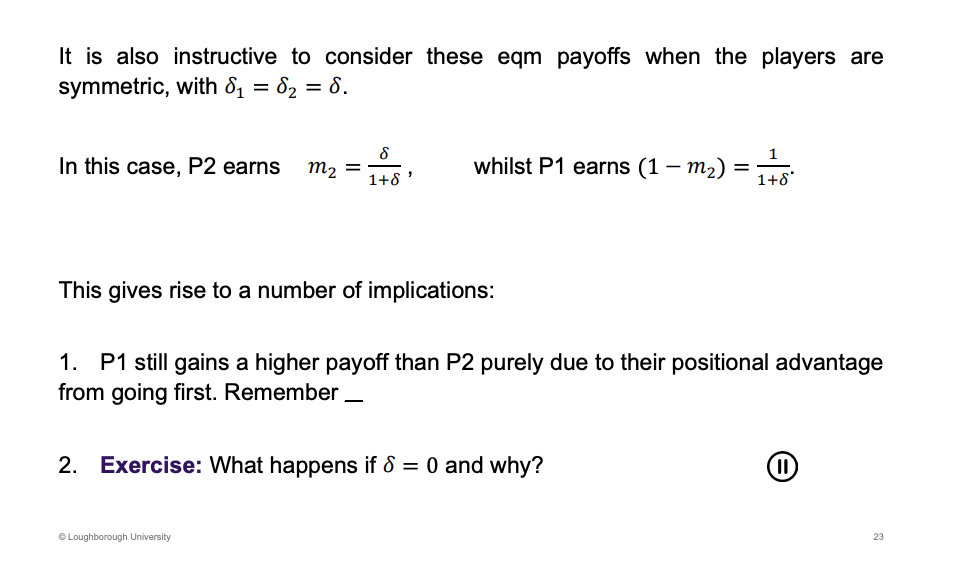 <p><u>Delta lies inbetween 0 and 1</u></p><p>Same patience, same delta. Player one still earns more as they go first.</p><p>&nbsp;</p><p>If 0, Player one gets to keep all of the surplus. This happens as when delta is equal to 0, they don’t care about the future, only care about present, leads us back to the ultimatum game.</p>