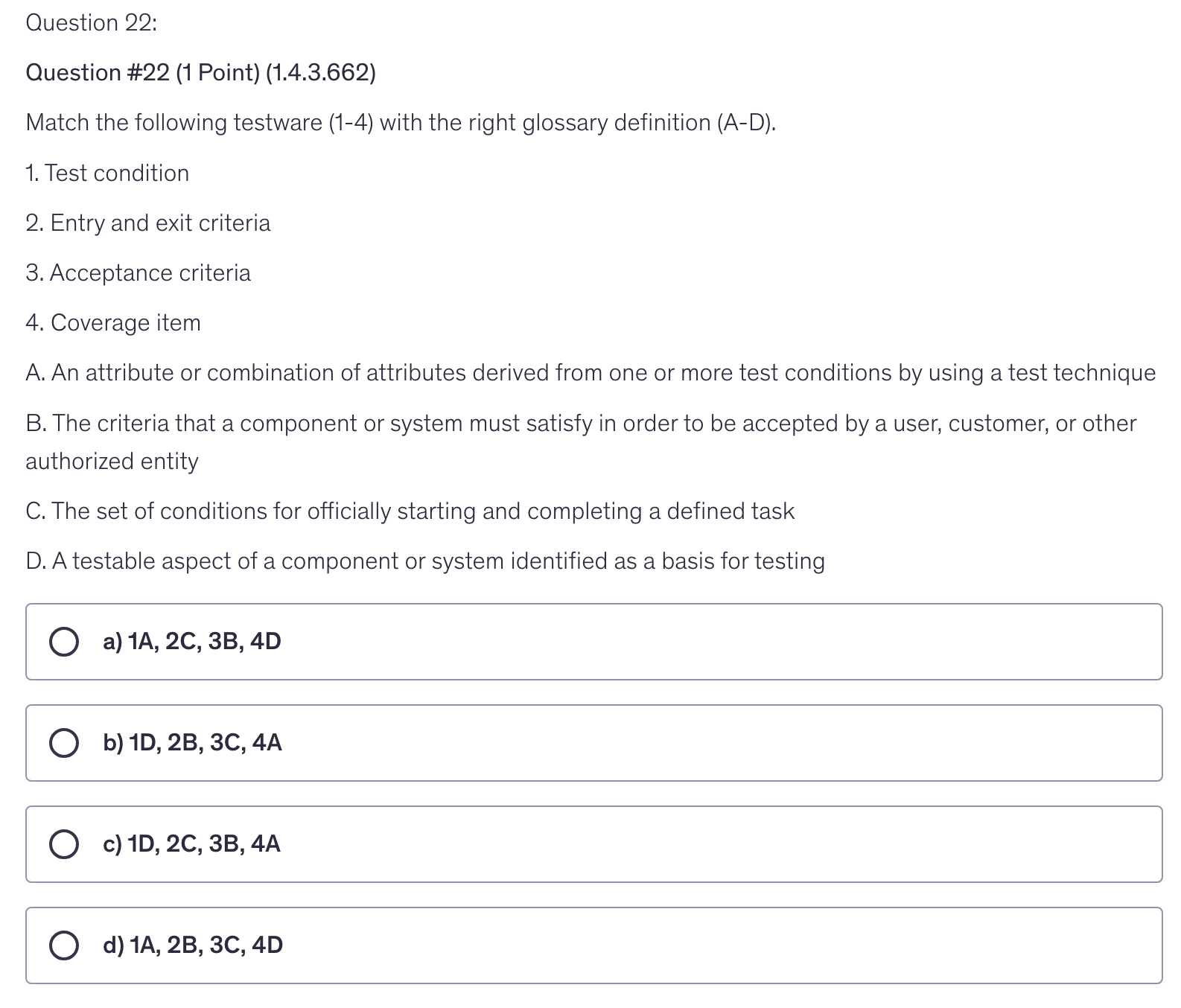 <p>Match the following testware (1-4) with the right glossary definition (A-D).</p><p>1. Test condition</p><p>2. Entry and exit criteria</p><p>3. Acceptance criteria</p><p>4. Сoverage item</p><p>A. An attribute or combination of attributes derived from one or more test conditions by using a test technique</p><p>B. The criteria that a component or system must satisfy in order to be accepted by a user, customer, or other authorized entity</p><p>C. The set of conditions for officially starting and completing a defined task</p><p>D. A testable aspect of a component or system identified as a basis for testing</p>