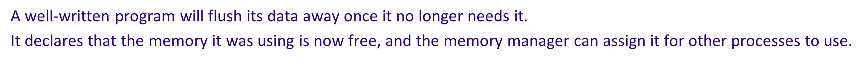 * A well-written program will flush its data away once it no longer needs it. It declares that the memory it was using is now free, and the memory manager can assign it for other processes to use.


* Badly-written programs will not flush data properly. The memory remains unavailable, locked up. As the program continues to run, more and more memory gets locked up. This is called a '**memory leak**'.
* If the leak is bad enough, then the system eventually runs out of memory. Before that happens, the computer seems to run slower and slower.
* Usually the only solution is to re-boot the computer to ensure all its memory has been cleared.