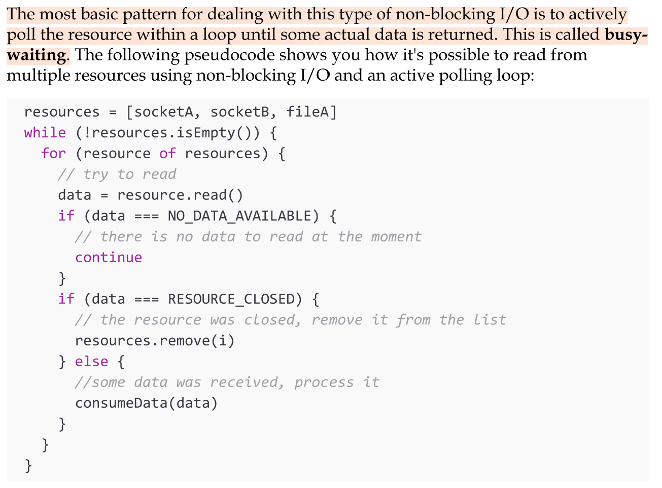 <p>Most modern operating systems support another mechanism to access resources, called non-blocking I/O. In this operating mode, the system call always returns immediately without waiting for the data to be read or written. If no results are available at the moment of the call, the function will simply return a predefined constant, indicating that there is no data available to return at that moment.</p><p>The most basic pattern for dealing with this type of non-blocking I/O is to actively poll the resource within a loop until some actual data is returned. This is called Busy-waiting. Busy-waiting is definitely not an ideal technique for processing non-blocking resources.</p>