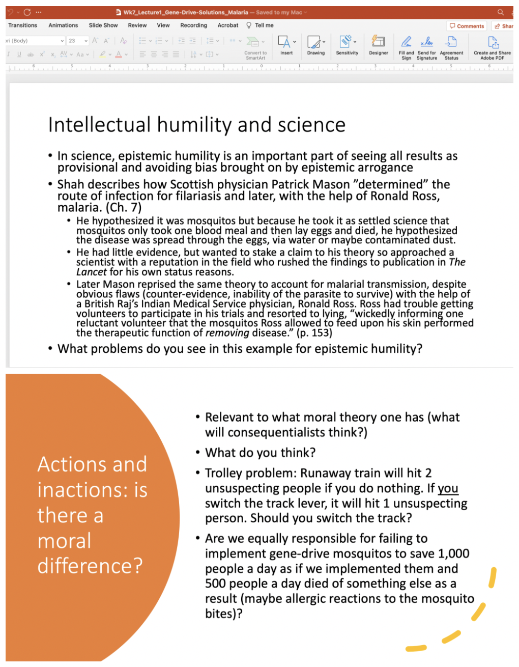 
1. __***WORRY #1: Scientific Humility and Hubris: what’s the worry?***__

   
   1. Hubris as a “dangerous overconfidence in one’s abilities” (Callies, 1093)

      
      1. “extrinsic” worry: failure to account for important risks
      2. “intrinsic” worry: “playing god” – not for us to mess with nature in this way
   2. Humility as a moral character trait is a reliable tendency to have a modest opinion of one’s own accomplishments relative to others
   3. The relevant vices are overweening pride (the excess); and self-diffidence (the deficiency)
   4. *Epistemic* (to do with knowledge) humility is an intellectual trait to have a modest opinion of one’s intellectual achievements (relative to others and relative to knowledge)
   5. The vices are epistemic arrogance (the excess) and paralyzing self-doubt (the deficiency)

      \
2. __***WORRY #2: Sliding down the slippery slope***__

   
   1. ”Slippery slope worries start with an empirical premise that says: If we do A, then it will lead to B. They then have a normative premise that says: We should avoid B.” (Callies 1095)
   2. Better account: “The argument starts by considering an execution of a seemingly harmless action. The argument exhibits how the implementation of the action would inevitably lead to an undesired or detrimental consequence. Then, a conclusion is reached that aims to avoid the undesired consequence.” (Lillo-Unglaube et al., Frontiers in Psychology, 2014).
   3. Core elements are:

      
      1. An initial action/decision that seems benign or acceptable
      2. A dangerous or to be avoided situation or case
      3. A mechanism whereby 1 facilitates/causes 2

         \
3. __***WORRY #3: The flip side: Actions and inactions***__

   
   1. Slippery slopers and others worried about the possible detrimental effects (or hubris) of gene-editing and gene-drive draw attention to risks of the technology.
   2. The other side draws attention to the harm of NOT acting

      
      1. Kahn in the Ted Talk says, “it can be frightening to act, but sometimes not acting is worse” (1,000 people a day die of malaria, current use of insecticides, etc.)
      2. “Recall that between 438,000 and 720,000 people die of malaria every year. So starting from the moment we have deployable gene drive technologies that could wipe out the disease, every day we wait kills between 1,200 and 2,000 people.” (Matthews, Vox 2018)
   3. The __*ethical*__ question: Is there a moral difference between action and inaction such that we are less culpable for the harms of our inaction? Or are actions and inactions morally equivalent in terms of our responsibility?

      \
4. __***WORRY #4: redirection of aid (and what we owe to future generations)***__

   
   1. If aid is redirected to gene drive research, will it cut current efforts to use traditional means of combating malaria?
   2. “would the “bad” of decreased funding for malaria… be more than compensated for by the “good” of eventual malaria eradication?” (Callies, p. 1095)
   3. Raises the __*ethical*__ issue of what we owe future generations and how we compare trade-offs in welfare between current and future peoples.
   4. What diminished welfare should we accept now to alleviate harms to future, not yet existing, people? (climate change!)

      
      1. What do we owe to people who don’t yet, but will, exist?
      2. How should we balance their (future) interests with our (current) ones?

\
==__***SUMMARY:***__ Using gene-drives and gene-editing to potentially eradicate malaria points to significant issues, many of which are independently important including:==

* The significance of intellectual humility in science
* The use of slippery slope arguments to warn of inevitable path to bad outcomes from a benign starting place
* The ethical question of whether there is a moral responsibility difference between action and inaction
* The ethical question of what we owe to future generations