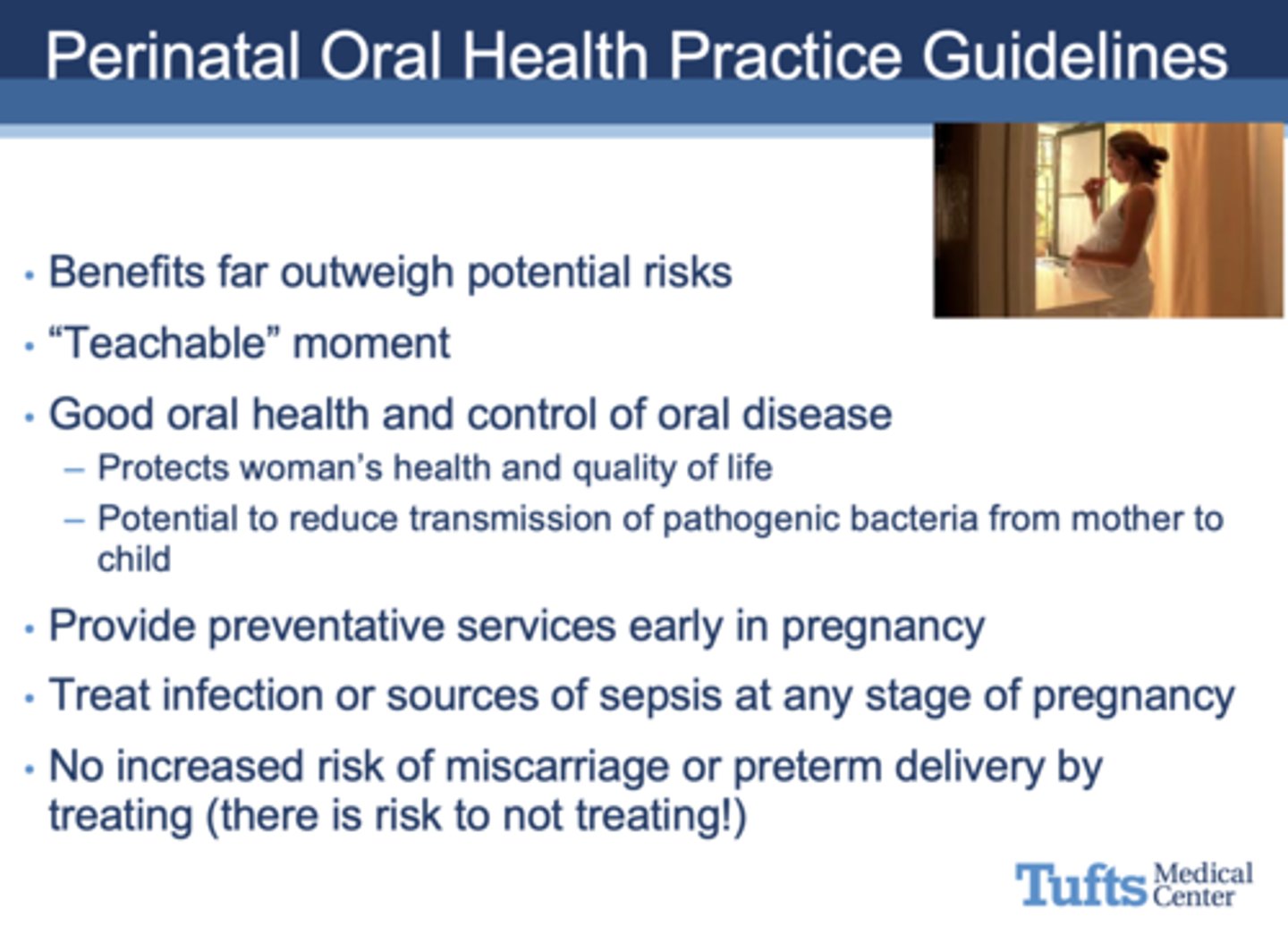 <p>- Benefits far outweigh potential risks</p><p>- Good oral health and control of oral disease</p><p>- - Protects woman's health and quality of life</p><p>- - Potential to reduce transmission of pathogenic bacteria from mother to child</p><p>- Provide preventative services early in pregnancy</p><p>- Treat infection or sources of sepsis at any stage of pregnancy</p><p>- No increased risk of miscarriage or preterm delivery by treating (there is risk to not treating!)</p>