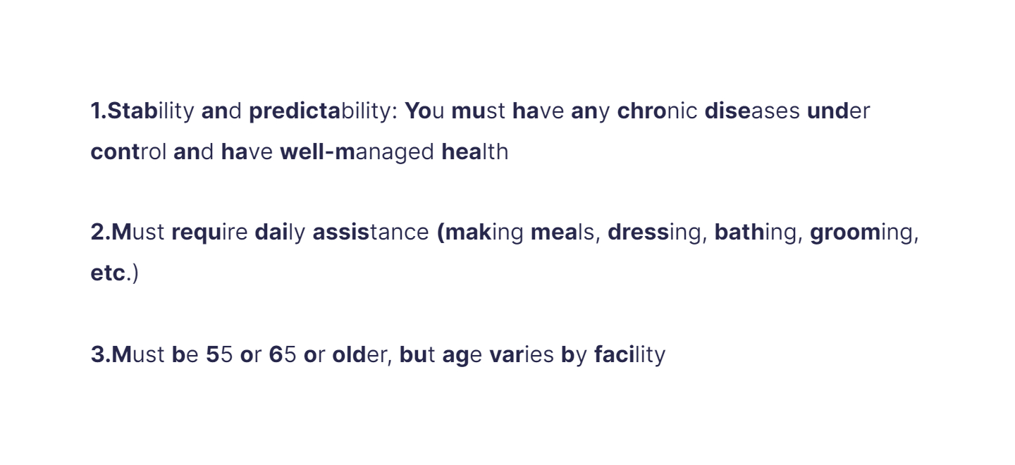 
1. Stability and predictability: You must have any chronic diseases under control and have well-managed health

   \
2. Must require daily assistance (making meals, dressing, bathing, grooming, etc.)

   \
3. Must be 55 or 65 or older, but age varies by facility