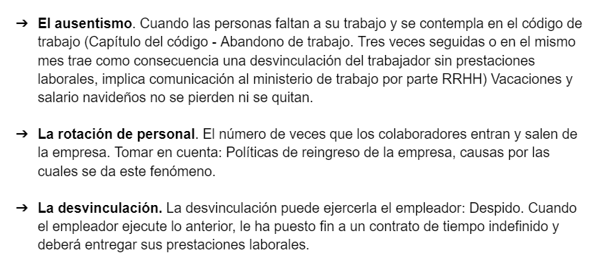 <ul><li><p><strong>El ausentismo</strong>. Cuando las personas faltan a su trabajo y se contempla en el código de trabajo (Capítulo del código - Abandono de trabajo. Tres veces seguidas o en el mismo mes trae como consecuencia una desvinculación del trabajador sin prestaciones laborales, implica comunicación al ministerio de trabajo por parte RRHH) Vacaciones y salario navideños no se pierden ni se quitan.</p></li><li><p><strong>La rotación de personal.</strong> El número de veces que los colaboradores entran y salen de la empresa. Tomar en cuenta: Políticas de reingreso de la empresa, causas por las cuales se da este fenómeno.</p></li><li><p><strong>La desvinculación.</strong> La desvinculación puede ejercerla el empleador: Despido. Cuando el empleador ejecute lo anterior, le ha puesto fin a un contrato de tiempo indefinido y deberá entregar sus prestaciones laborales.</p></li></ul><p></p>