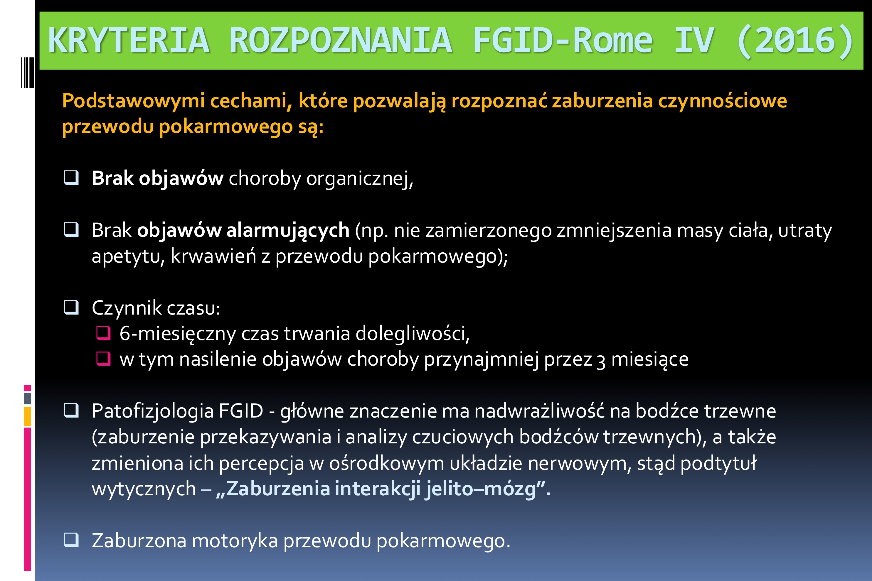 <p>Podstawowymi cechami, które pozwalają rozpoznać zaburzenia czynnościowe przewodu pokarmowego są:</p><ul><li><p>Brak objawów choroby organicznej,</p></li><li><p>Brak objawów alarmujących (np. nie zamierzonego zmniejszenia masy ciała, utraty apetytu, krwawień z przewodu pokarmowego);</p></li><li><p>Czynnik czasu:</p><ul><li><p>6-miesięczny czas trwania dolegliwości,</p></li><li><p>w tym nasilenie objawów choroby przynajmniej przez 3 miesiące</p></li></ul></li><li><p>Patofizjologia FGID - główne znaczenie ma nadwrażliwość na bodźce trzewne (zaburzenie przekazywania i analizy czuciowych bodźców trzewnych), a także zmieniona ich percepcja w ośrodkowym układzie nerwowym, stąd podtytuł wytycznych – „Zaburzenia interakcji jelito–mózg”.</p></li></ul><ul><li><p>Zaburzona motoryka przewodu pokarmowego</p></li></ul><p></p>