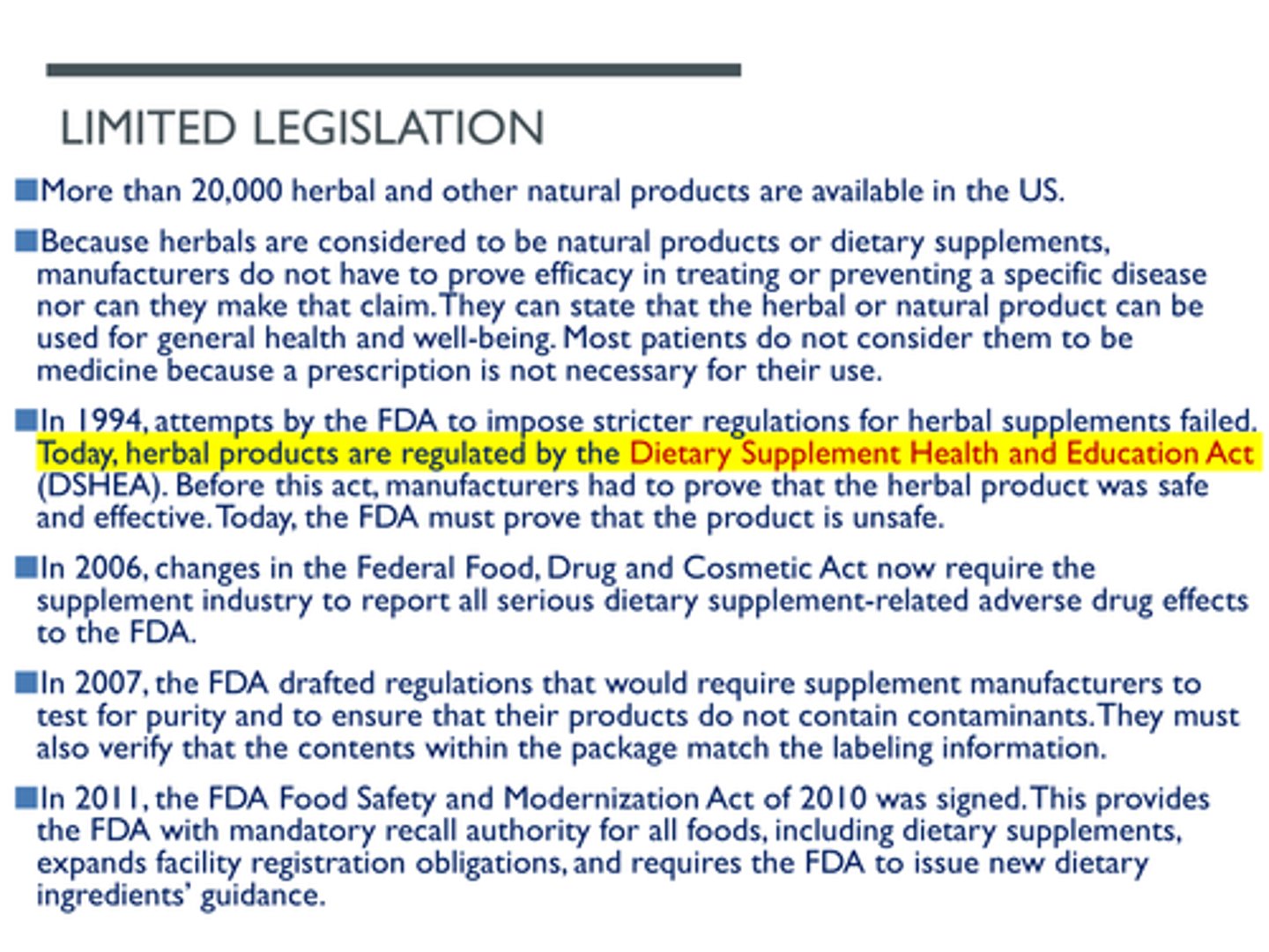 <p>Dietary Supplement and Education Act</p><p>In 1994, attempts by the FDA to impose stricter regulations for herbal supplements failed. Today, herbal products are regulated by the Dietary Supplement Health and Education Act (DSHEA). Before this act, manufacturers had to prove that the herbal product was safe and effective. Today, the FDA must prove that the product is unsafe.</p>