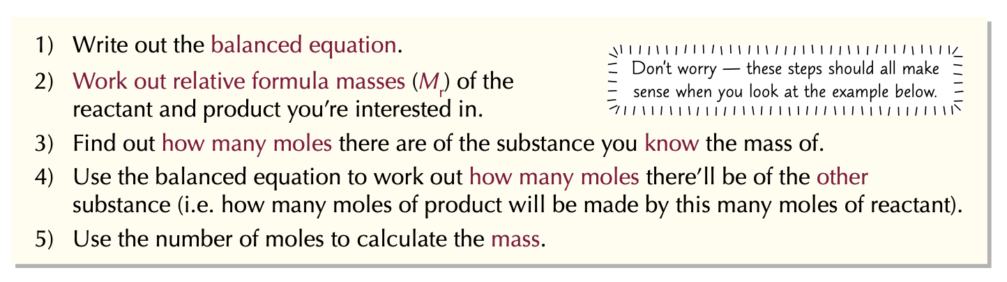 <ol><li><p>Write out the <strong>balanced equation</strong>.</p></li><li><p>Work out <strong>relative formula masses</strong> (<span style="color: red">Mr</span>) of the reactant and product you’re interested in.</p></li><li><p>Find out <strong>how many moles</strong> there are of the substance you <strong>know the mass</strong> of.</p></li><li><p>Use the balanced equation to work out how many moles there’ll be of the other substance.</p></li><li><p>Use the number of mole to calculate mass.</p></li></ol>