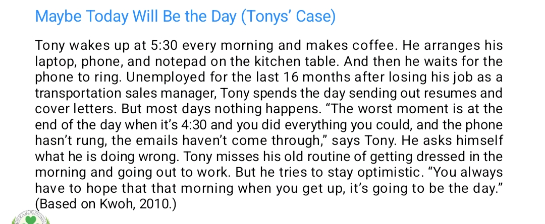 <p><span data-name="point_right" data-type="emoji">👉</span> Explanation:</p><ul><li><p class="is-empty is-editor-empty has-focus">Tony lost his job and has been unemployed for 16 months. This life change is a stressor — something that causes emotional strain. He’s doing his best to find work, but when nothing happens, he feels hopeless, questions himself, and misses his old routine.</p></li><li><p class="is-empty is-editor-empty has-focus">These feelings and behaviors show a maladaptive response (difficulty coping) to a stressful situation (job loss). However, Tony is still trying to stay optimistic, showing he’s trying to adapt.</p></li></ul><p></p>