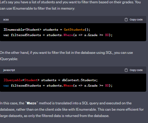 IEnumerable and IQueryable are interfaces to query data.
`IEnumerable` is used to iterate over a collection of objects. It provides a simple way to traverse a collection and read its data, but it does not provide any functionality for querying the data. When you use `IEnumerable`, all the data in the collection is loaded into memory at once.
`IQueryable`, on the other hand, provides a way to query a data source that can be translated into a query against a database. It provides a more powerful way to query data by allowing you to perform filtering, sorting, and projection operations on the data before it is loaded into memory. `IQueryable` can be used with LINQ to SQL, Entity Framework, or other ORMs (Object-Relational Mapping frameworks) to execute the query against a database.
In summary, `IEnumerable` is used for querying in-memory collections, while `IQueryable` is used for querying a data source that can be translated into a query against a database