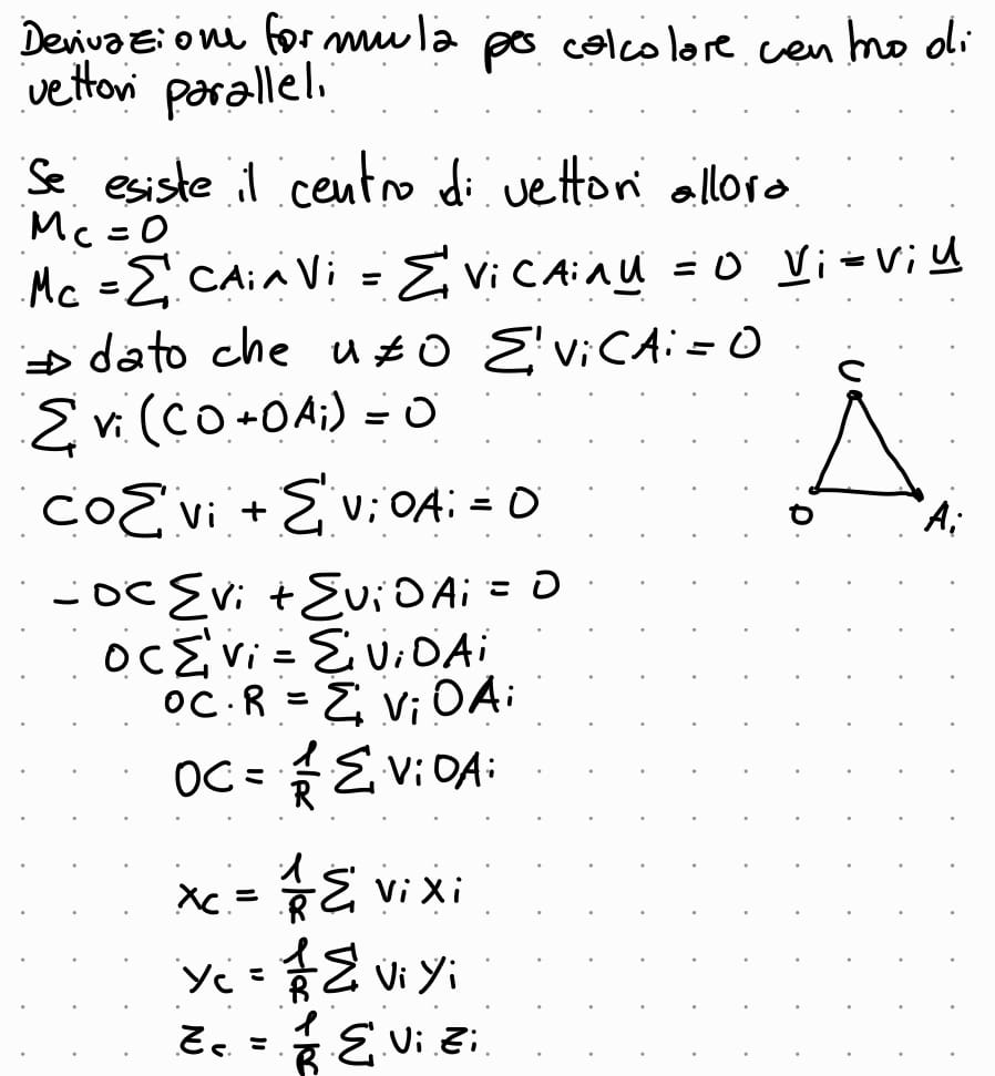 <p>lasse centale di un sistema di vettori applicati paralleli è concorde con la direzine dei vettori. se ora si fanno ruotare tutti i vettori di un certo e dello stesso angolo ci sara un nuovo asse centrale, questo si va a intersecare con quello di prima. facendo la stessa operazione piu volte si trova il punto di intersezinoe di tutte le assi centrali del sistema di vettori applicati paralleli. </p><p>il centro di un sistema di vettori paralleli è la intersezinoe di tutti gli assi centrali calcolati per il sistema se si fanno ruotare i vettori </p><p>la formula per lasse centrale è </p><p></p>