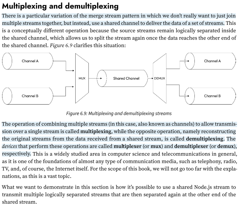 <p>There is a particular variation of the merge stream pattern in which we don’t really want to just join multiple streams together, but instead, use a shared channel to deliver the data of a set of streams. </p><p>This is a conceptually different operation because the source streams remain logically separated inside the shared channel, which allows us to split the stream again once the data reaches the other end of the shared channel.</p><p><strong>The operation of combining multiple streams (in this case, also known as channels) to allow transmission over a single stream is called multiplexing, </strong></p><p>while the opposite operation, namely<strong> reconstructing the original streams from the data received from a shared stream, is called demultiplexing.</strong></p><p>The devices that perform these operations are called multiplexer (or mux) and demultiplexer (or demux), respectively.</p><p>(For an example: 175-279)</p>