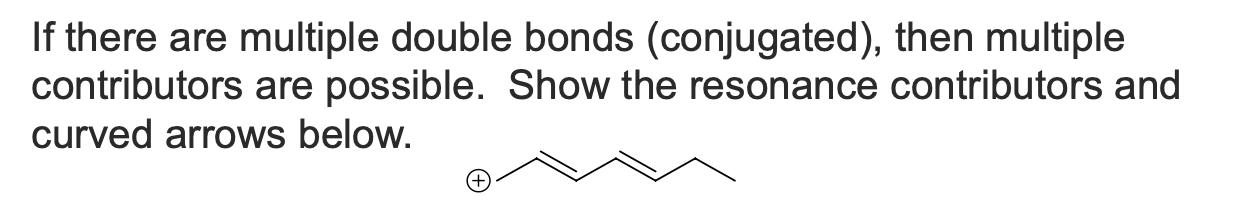 <p>If there are multiple double bonds (conjugated), then multiple contributors are possible. Show the resonance contributors and curved arrows below</p>
