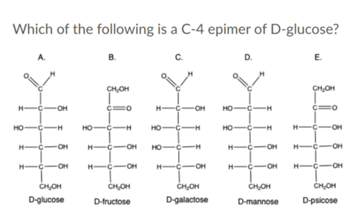 <p>Which of the following is a C-4 epimer of D-glucose?</p><p>a. D-psicose</p><p>b. D-galactose</p><p>c. D-fructose</p><p>d. None of the above</p><p>e. D-mannose</p>