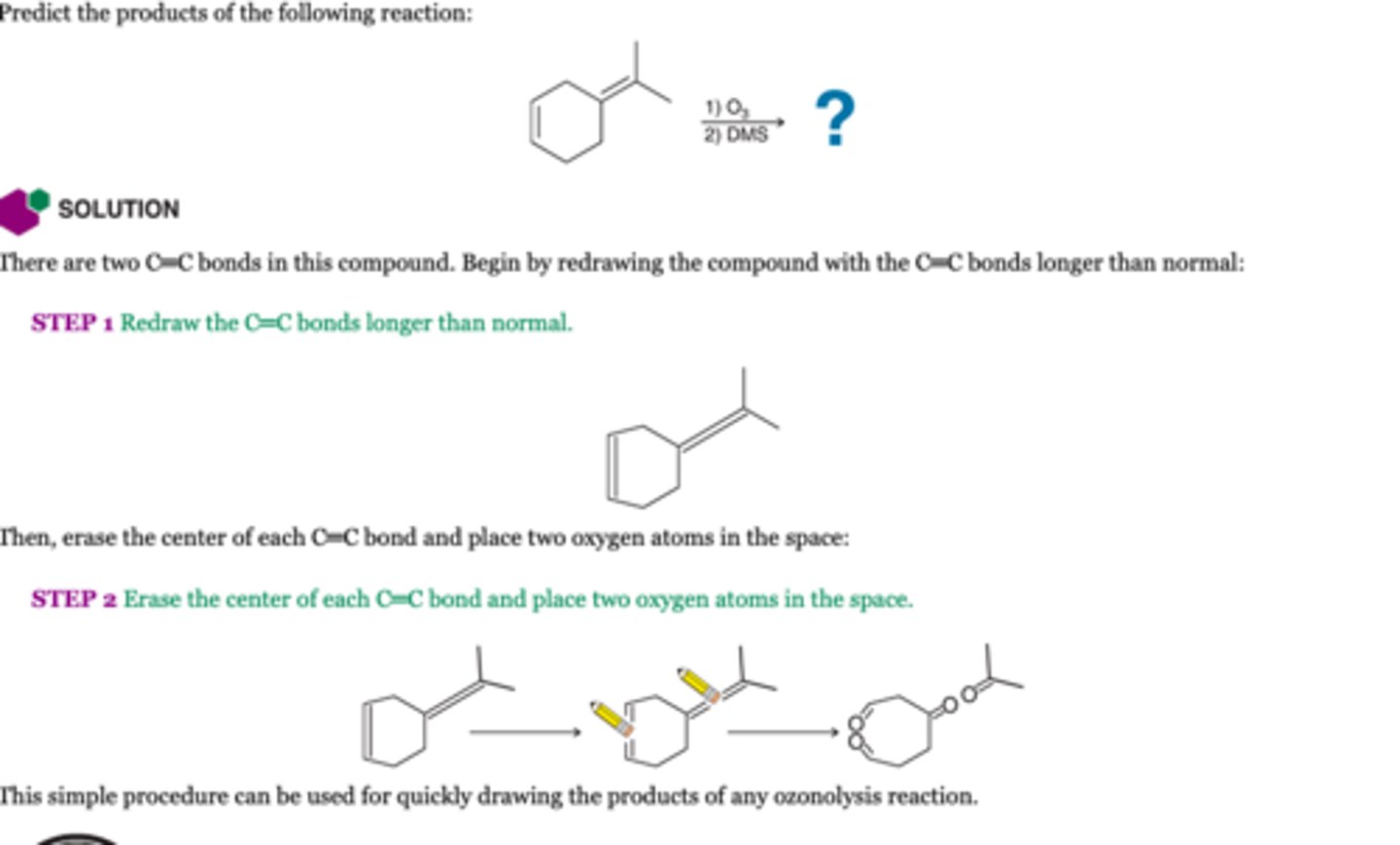 <p>-the C=C bond is completely split apart to form two C=O bonds. Therefore, issues of stereochemistry and regiochemistry become irrelevant.</p><p>1. O3</p><p>2. DMS or Zn/H20</p>