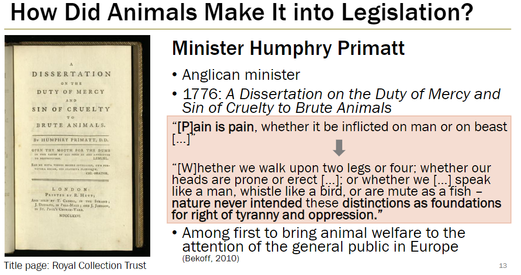<p><strong>Humphry Primatt (1776)</strong><br> Anglican minister who wrote <em>A Dissertation on the Duty of Mercy and Sin of Cruelty to Brute Animals</em></p><p><strong>Key Ideas</strong><br> “Pain is pain, whether inflicted on man or beast”<br> “Whether we walk on two legs or four; whether heads are prone or erect; whether we speak like humans, whistle like birds, or are mute like fish—nature never intended these distinctions as basis for tyranny or oppression”</p><p><strong>Impact</strong><br> Among first to bring animal welfare to public attention in Europe<br> Highlighted ethical duty to prevent cruelty toward animals</p>