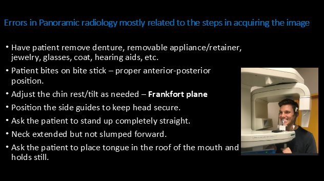 <p>Errors in Panoramic radiology mostly related to the steps in acquiring the image:</p><p></p><ul><li><p>Have patient <u>remove</u> denture, removable appliance/retainer, jewelry, glasses, coat, hearing aids, etc.</p></li><li><p>Patient bites on bite stick – proper anterior-posterior position.</p></li><li><p><strong><mark data-color="yellow" style="background-color: yellow; color: inherit">Adjust the chin rest/tilt as needed – Frankfort plane</mark></strong></p></li><li><p>Position the side guides to keep head secure.</p></li><li><p><strong><mark data-color="yellow" style="background-color: yellow; color: inherit">Ask the patient to stand up completely straight.</mark></strong></p></li><li><p><u>Neck extended</u> but not slumped forward.</p></li><li><p>Ask the patient to place tongue in the <strong>roof of the mouth</strong> and  holds still.</p></li></ul><p></p>
