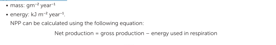 <p>NPP for an ecosystem can be calculated if we know the amount of biomass produced (in grams) over an area (in metres squared) in a given time frame, usually a year. It is important to understand that this is a rate of change of biomass or energy over one year and it must be expressed in the appropriate units, such as:</p>