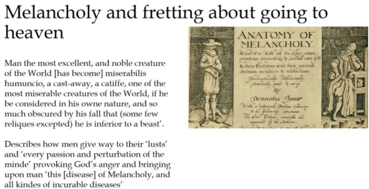 <p>nowadays akin to depression but then interestesting transform…</p><ul><li><p>(Renaissance) excess melahcolonic humor/ black bile → sleeplessn., poor appetite, irritability, agitation</p></li><li><p>(end/ mid C17) maybe <strong>sign of genius</strong>?</p><ul><li><p>most good writers & thinkers been of melancholic dispotion</p></li><li><p>possibility melancholy punishm. for sin everyone, not spec. sin everyone but reflection world’s moral degradation</p></li></ul></li></ul><p>Robert Burton’s text <em>Anatomy of Melancholy</em> talks ab. miseries world & their relation to man’s lack morals</p><ul><li><p>men give way to their lusts & every passion & perturbation mind, provoking God’s anger & bringing upon man this disease of melancholy & all kind incurable diseases</p></li><li><p>religion could offer succour</p></li></ul><p>when people come down w/melahcoly, fret they’re not elect & damned - terrified this is sign not going to haven; they have these symptoms</p>