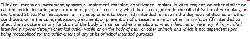 <ul><li><p>basically—> <strong>instrument, apparatus, implement, machine, or contraption</strong> intended for use in the diagnosis, cure, mitigation, treatment, or prevention of disease, or to affect the structure or function of the body, without relying on chemical action. Essentially, a device <strong>functions primarily through physical means</strong> rather than chemical or biological means.</p></li><li><p>full def in the picture</p></li></ul><p></p>