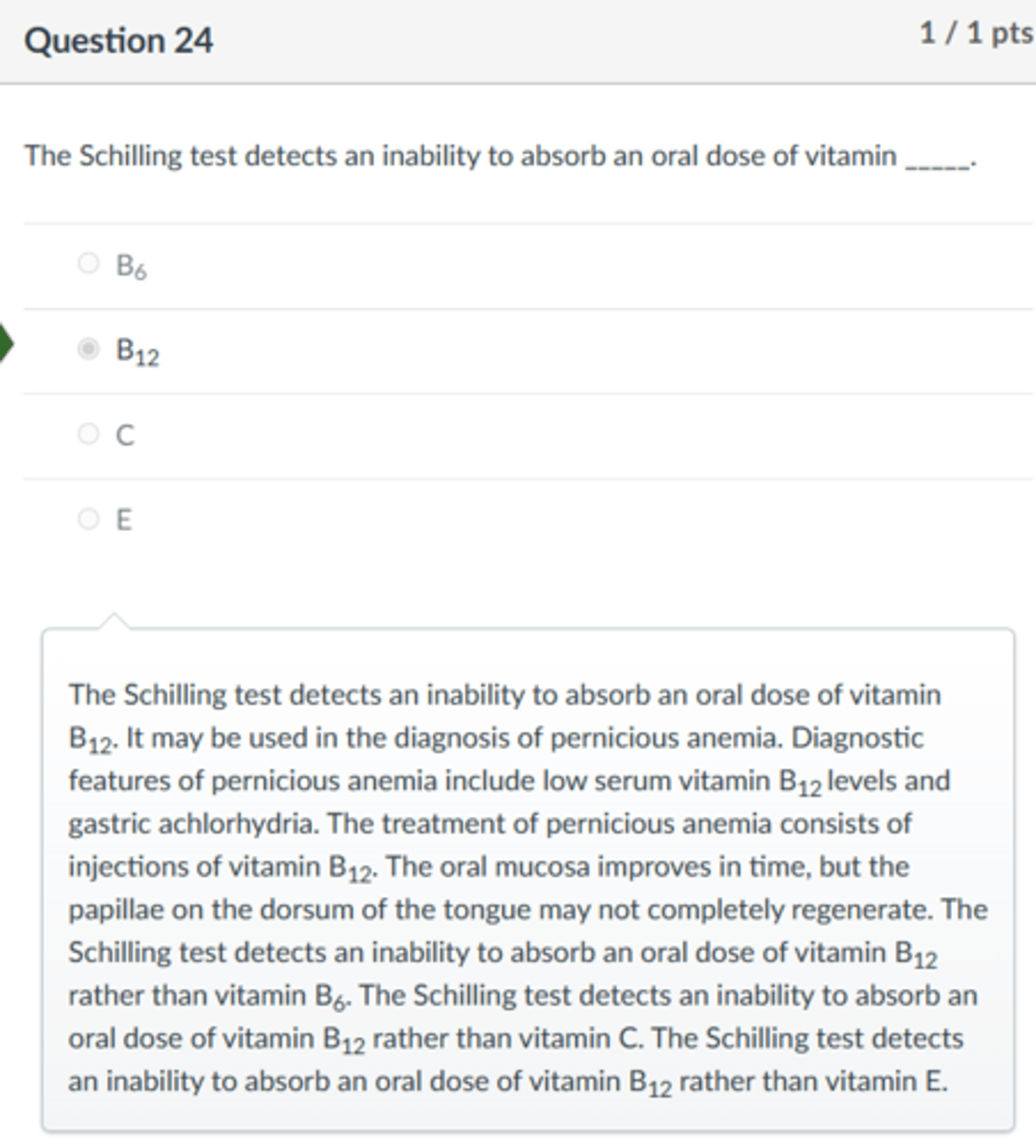 <p>B12</p><p>The Schilling test detects an inability to absorb an oral dose of vitamin B12. It may be used in the diagnosis of pernicious anemia. Diagnostic features of pernicious anemia include low serum vitamin B12 levels and gastric achlorhydria. The treatment of pernicious anemia consists of injections of vitamin B12. The oral mucosa improves in time, but the papillae on the dorsum of the tongue may not completely regenerate. The Schilling test detects an inability to absorb an oral dose of vitamin B12 rather than vitamin B6. The Schilling test detects an inability to absorb an oral dose of vitamin B12 rather than vitamin C. The Schilling test detects an inability to absorb an oral dose of vitamin B12 rather than vitamin E.</p>