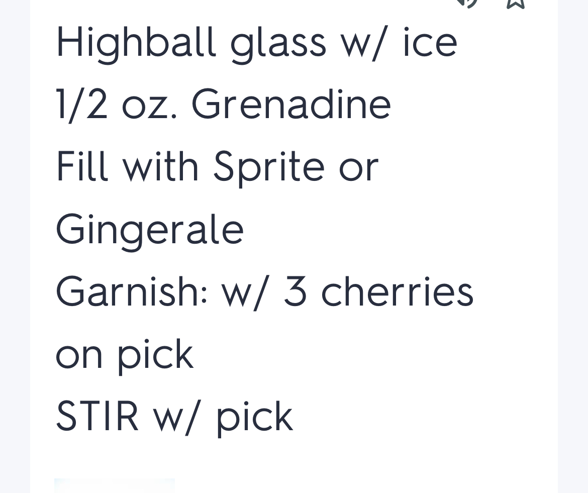 <p>Highball glass fill ice</p><p>½ oz Grenadine</p><p>Fill with Sprite or Ginger Ale</p><p>Garnish: 3cherries on pick</p><p>STIR with pick</p><p>Dirty Shirley 1oz vodka ( ask)</p><p>Roy Rogers: use coke</p>